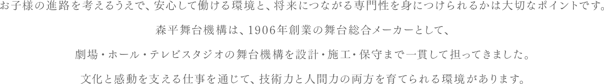 お子様の進路を考えるうえで、安心して働ける環境と、将来につながる専門性を身につけられるかは大切なポイントです。森平舞台機構は、1906年創業の舞台総合メーカーとして、劇場・ホール・テレビスタジオの舞台機構を設計・施工・保守まで一貫して担ってきました。文化と感動を支える仕事を通じて、技術力と人間力の両方を育てられる環境があります。